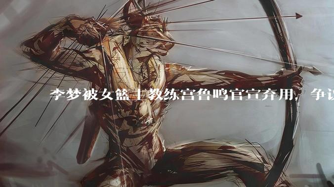李梦被女篮主教练宫鲁鸣官宣弃用，争议很大，怎么看待？