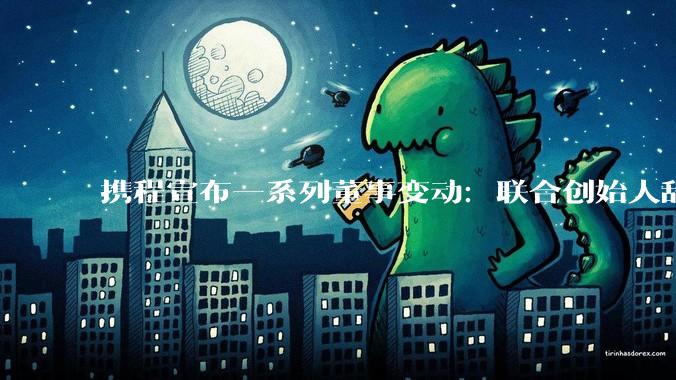 携程宣布一系列董事变动：联合创始人辞任_吴亦泓_季琦_萧杨