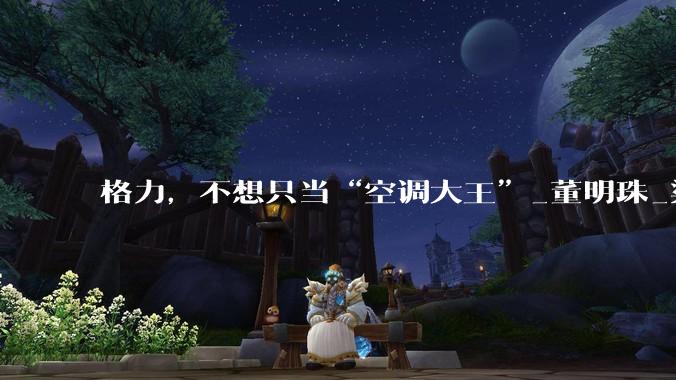 格力，不想只当“空调大王”_董明珠_渠道_经销商