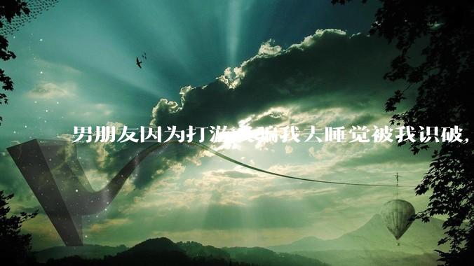 男朋友因为打游戏骗我去睡觉被我识破，然后我提了分手，他同意了，问问男孩子们他怎么想的？