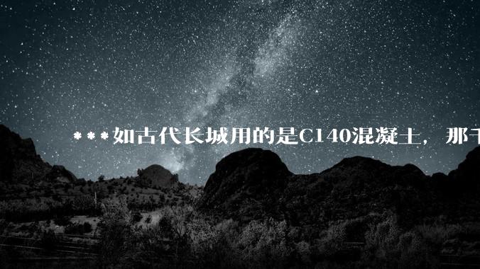 ***如古代长城用的是C140混凝土，那千百年下来会完整的留存至今还是损坏的更加严重？